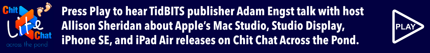 Press Play to hear TidBITS publisher Adam Engst talk with host Allison Sheridan about Apple’s Mac Studio, Studio Display, iPhone SE, and iPad Air releases on her Chit Chat Across the Pond podcast.