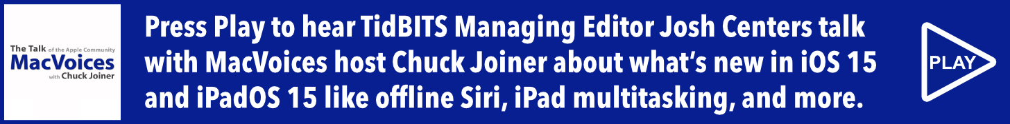 Press Play to hear TidBITS Managing Editor Josh Centers talk  with Chuck Joiner on the MacVoices podcast about what’s new (and delayed) in iOS 15 and iPadOS 15 like offline Siri, iPad multitasking, and more.