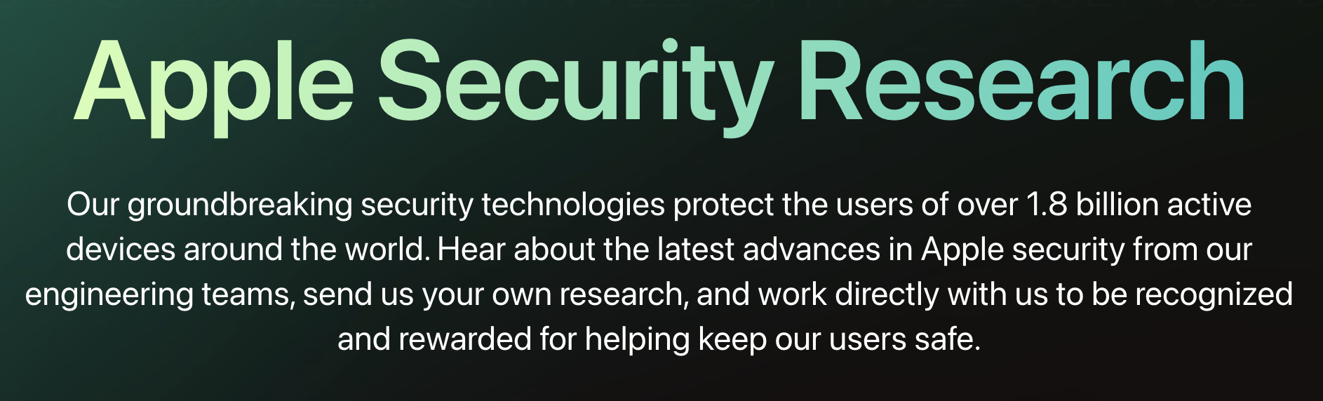 Apple Security Research: Our groundbreaking security technologies protect the users of over 1.8 billion active devices around the world. Hear about the latest advances in Apple security from our engineering teams, send us your own research, and work directly with us to be recognized and rewarded for helping keep our users safe.